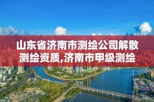 山东省济南市测绘公司解散测绘资质,济南市甲级测绘资质单位