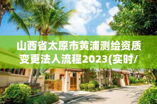 山西省太原市黄浦测绘资质变更法人流程2023(实时/更新中)