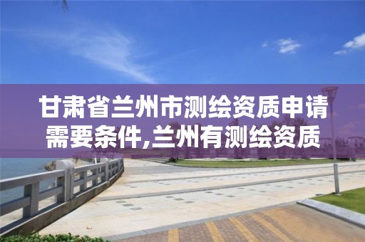 甘肃省兰州市测绘资质申请需要条件,兰州有测绘资质的公司有