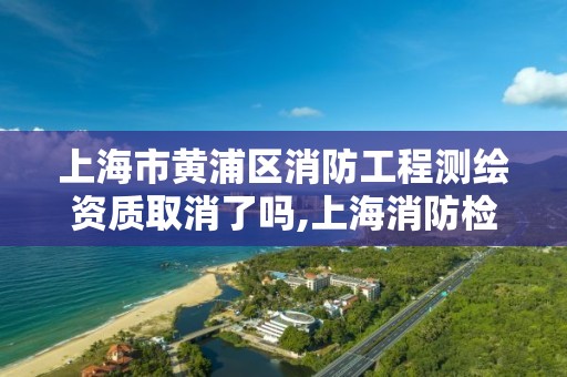 上海市黄浦区消防工程测绘资质取消了吗,上海消防检测资质。