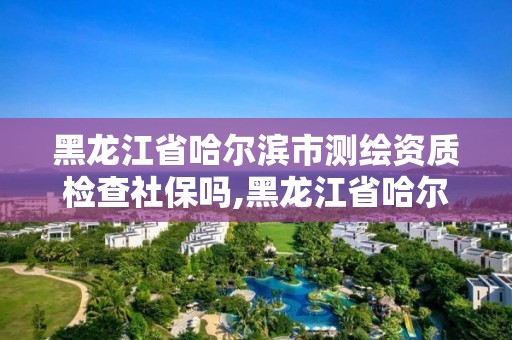 黑龙江省哈尔滨市测绘资质检查社保吗,黑龙江省哈尔滨市测绘局