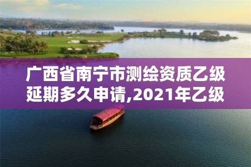 广西省南宁市测绘资质乙级延期多久申请,2021年乙级测绘资质申报材料