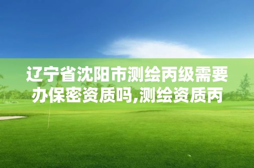 辽宁省沈阳市测绘丙级需要办保密资质吗,测绘资质丙级什么意思。