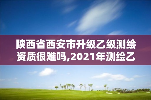 陕西省西安市升级乙级测绘资质很难吗,2021年测绘乙级资质申报制度