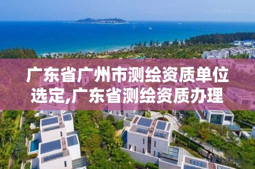 广东省广州市测绘资质单位选定,广东省测绘资质办理流程