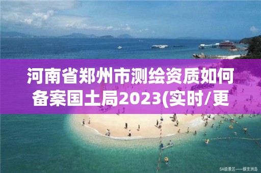 河南省郑州市测绘资质如何备案国土局2023(实时/更新中)