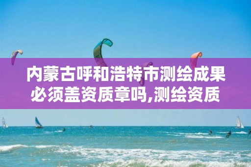 内蒙古呼和浩特市测绘成果必须盖资质章吗,测绘资质要求。