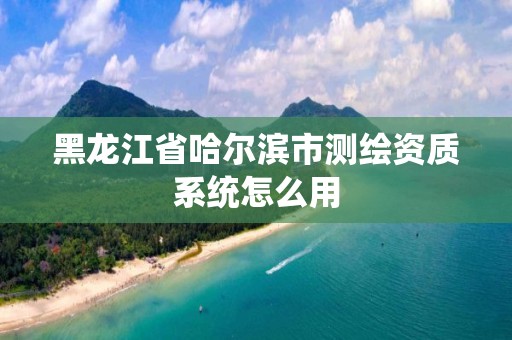 黑龙江省哈尔滨市测绘资质系统怎么用