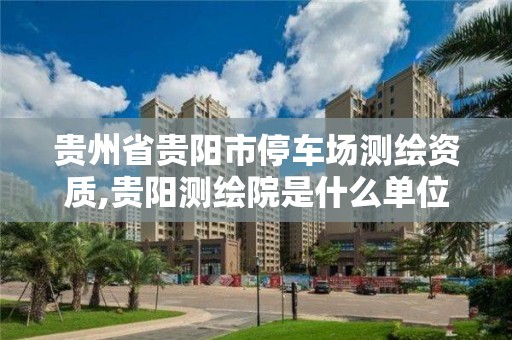 贵州省贵阳市停车场测绘资质,贵阳测绘院是什么单位