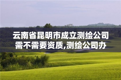 云南省昆明市成立测绘公司需不需要资质,测绘公司办理。