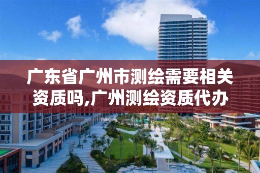 广东省广州市测绘需要相关资质吗,广州测绘资质代办