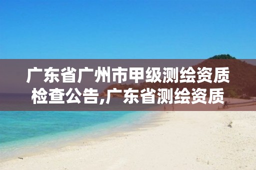 广东省广州市甲级测绘资质检查公告,广东省测绘资质办理流程