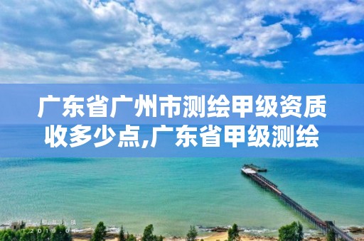 广东省广州市测绘甲级资质收多少点,广东省甲级测绘资质单位有多少。