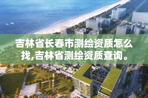 吉林省长春市测绘资质怎么找,吉林省测绘资质查询。