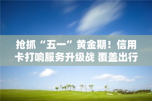 抢抓“五一”黄金期！信用卡打响服务升级战 覆盖出行、餐饮……还有哪些新玩法？