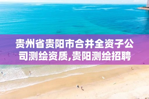 贵州省贵阳市合并全资子公司测绘资质,贵阳测绘招聘信息网