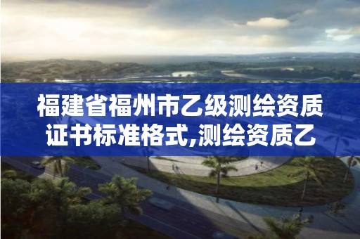 福建省福州市乙级测绘资质证书标准格式,测绘资质乙级申报条件。