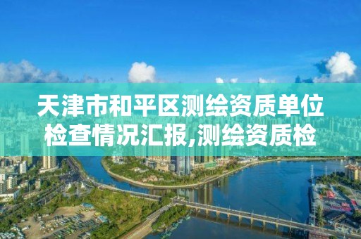 天津市和平区测绘资质单位检查情况汇报,测绘资质检查都检查啥。