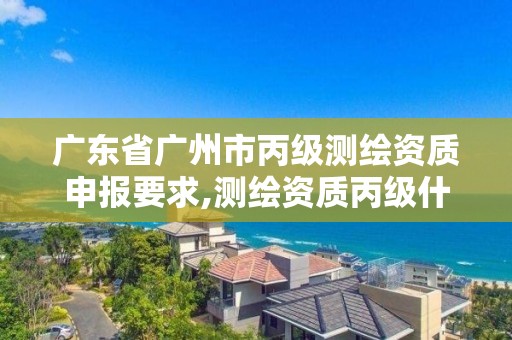 广东省广州市丙级测绘资质申报要求,测绘资质丙级什么意思