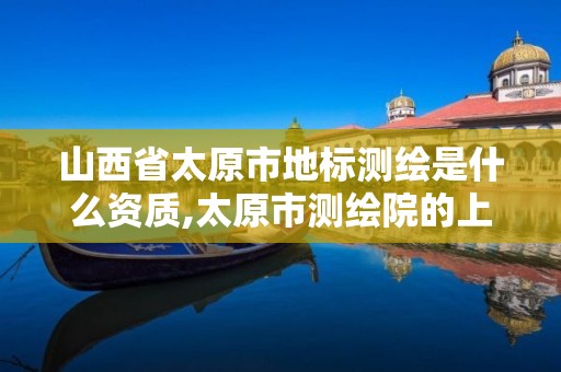 山西省太原市地标测绘是什么资质,太原市测绘院的上级单位