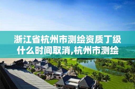 浙江省杭州市测绘资质丁级什么时间取消,杭州市测绘管理服务平台。