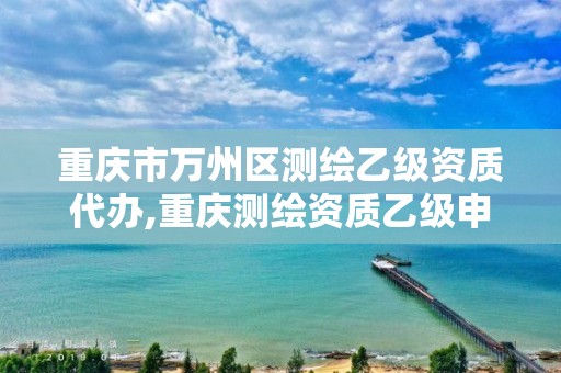 重庆市万州区测绘乙级资质代办,重庆测绘资质乙级申报条件