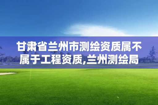 甘肃省兰州市测绘资质属不属于工程资质,兰州测绘局在哪儿