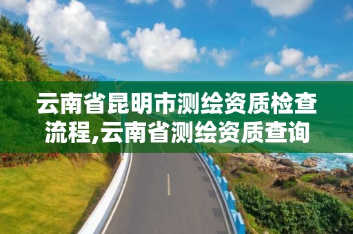 云南省昆明市测绘资质检查流程,云南省测绘资质查询