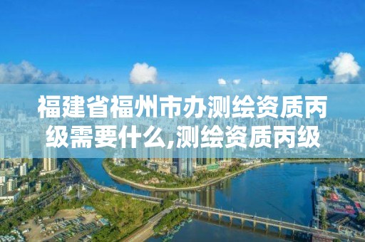 福建省福州市办测绘资质丙级需要什么,测绘资质丙级升乙级条件