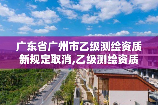 广东省广州市乙级测绘资质新规定取消,乙级测绘资质单位名录