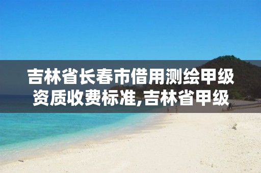 吉林省长春市借用测绘甲级资质收费标准,吉林省甲级测绘资质单位。