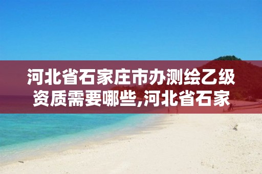 河北省石家庄市办测绘乙级资质需要哪些,河北省石家庄市办测绘乙级资质需要哪些手续。