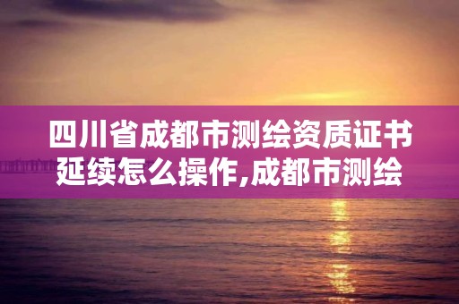 四川省成都市测绘资质证书延续怎么操作,成都市测绘管理办法。