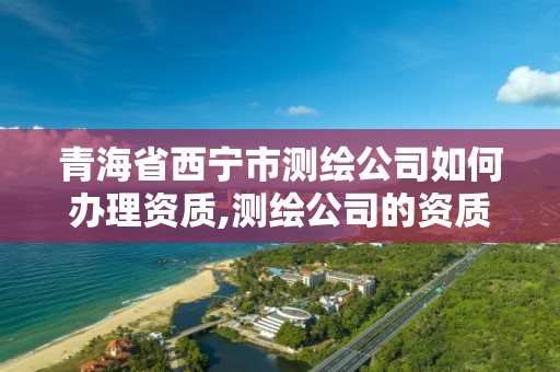 青海省西宁市测绘公司如何办理资质,测绘公司的资质去哪里申请