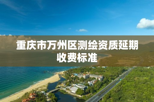 重庆市万州区测绘资质延期收费标准