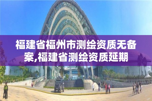 福建省福州市测绘资质无备案,福建省测绘资质延期