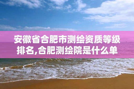 安徽省合肥市测绘资质等级排名,合肥测绘院是什么单位