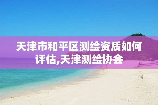 天津市和平区测绘资质如何评估,天津测绘协会