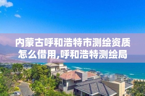 内蒙古呼和浩特市测绘资质怎么借用,呼和浩特测绘局属于什么单位管理