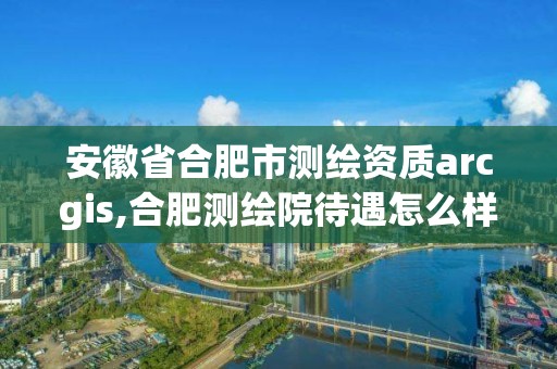 安徽省合肥市测绘资质arcgis,合肥测绘院待遇怎么样