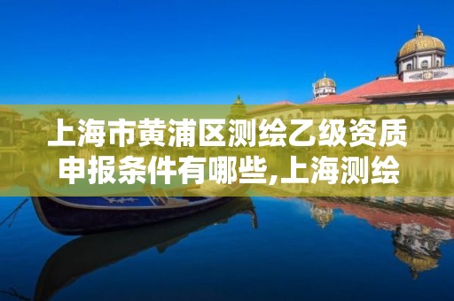 上海市黄浦区测绘乙级资质申报条件有哪些,上海测绘工程师职称评定条件及流程。