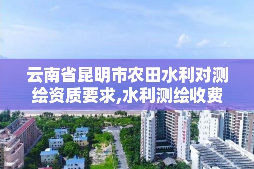 云南省昆明市农田水利对测绘资质要求,水利测绘收费标准。