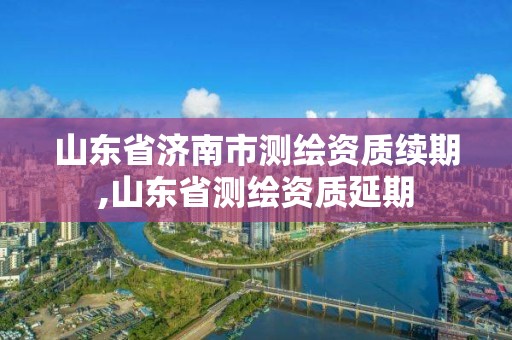 山东省济南市测绘资质续期,山东省测绘资质延期