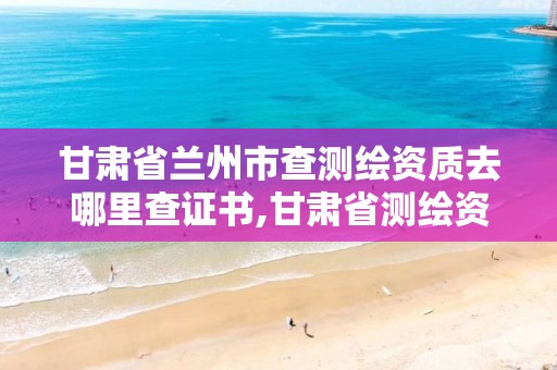 甘肃省兰州市查测绘资质去哪里查证书,甘肃省测绘资质管理平台。