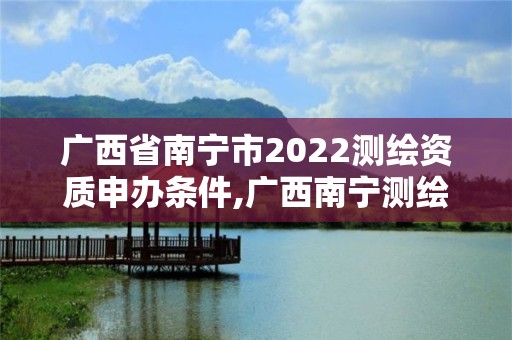 广西省南宁市2022测绘资质申办条件,广西南宁测绘局网址