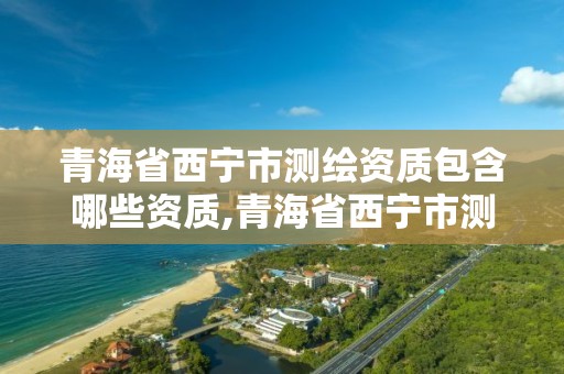 青海省西宁市测绘资质包含哪些资质,青海省西宁市测绘资质包含哪些资质公司