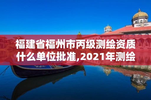 福建省福州市丙级测绘资质什么单位批准,2021年测绘丙级资质申报条件