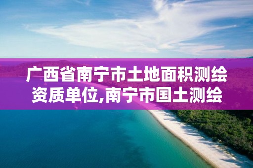 广西省南宁市土地面积测绘资质单位,南宁市国土测绘地理信息中心官网。