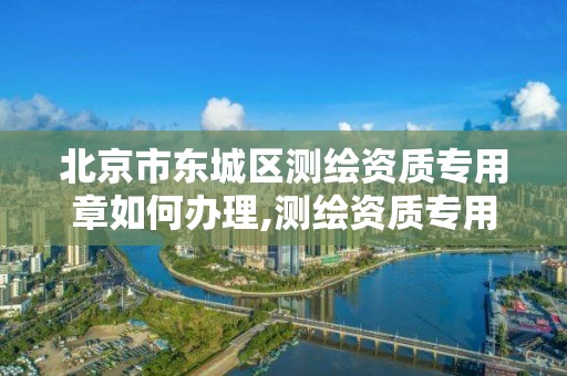 北京市东城区测绘资质专用章如何办理,测绘资质专用章有效期