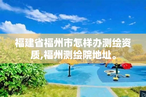 福建省福州市怎样办测绘资质,福州测绘院地址。